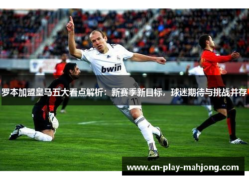 罗本加盟皇马五大看点解析：新赛季新目标，球迷期待与挑战并存