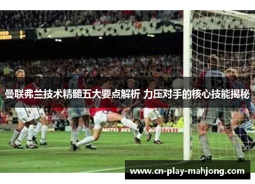 曼联弗兰技术精髓五大要点解析 力压对手的核心技能揭秘