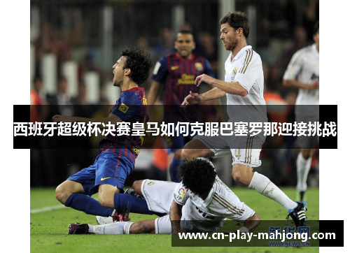 西班牙超级杯决赛皇马如何克服巴塞罗那迎接挑战