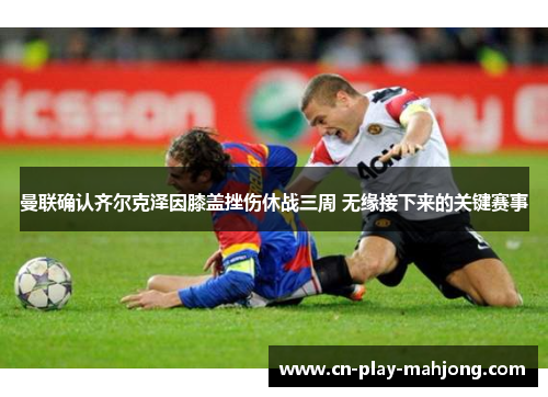 曼联确认齐尔克泽因膝盖挫伤休战三周 无缘接下来的关键赛事